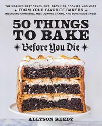 Cover image for 50 Things To Bake Before You Die: The World's Best Cakes, Pies, Brownies, Cookies, and More from Your Favorite Bakers, Including Christina Tosi, Joanne Chang, and Dominique Ansel