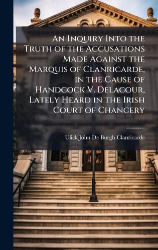 Cover image for An Inquiry Into the Truth of the Accusations Made Against the Marquis of Clanricarde, in the Cause of Handcock V. Delacour, Lately Heard in the Irish Court of Chancery