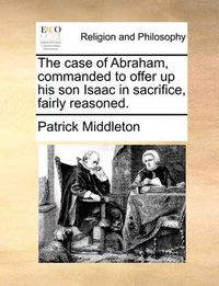 Cover image for The Case of Abraham, Commanded to Offer Up His Son Isaac in Sacrifice, Fairly Reasoned.