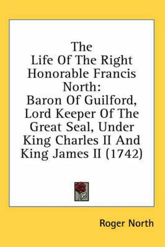 Cover image for The Life of the Right Honorable Francis North: Baron of Guilford, Lord Keeper of the Great Seal, Under King Charles II and King James II (1742)