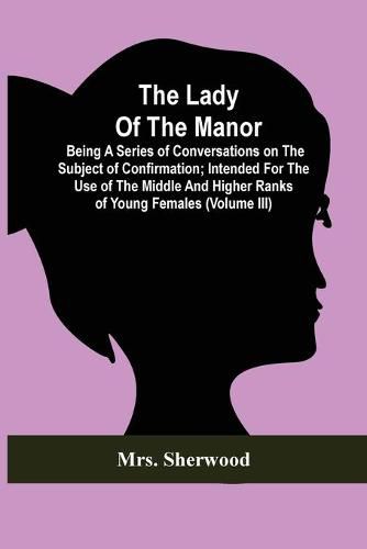 Cover image for The Lady Of The Manor: Being A Series Of Conversations On The Subject Of Confirmation; Intended For The Use Of The Middle And Higher Ranks Of Young Females (Volume Iii)