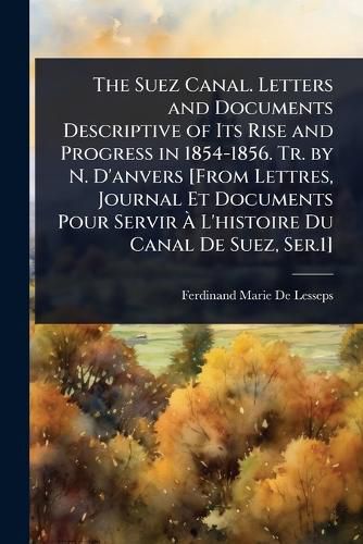 Cover image for The Suez Canal. Letters and Documents Descriptive of Its Rise and Progress in 1854-1856. Tr. by N. D'anvers [From Lettres, Journal Et Documents Pour Servir A L'histoire Du Canal De Suez, Ser.1]