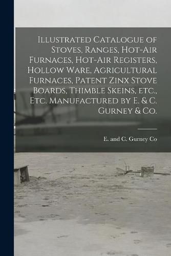 Illustrated Catalogue of Stoves, Ranges, Hot-air Furnaces, Hot-air Registers, Hollow Ware, Agricultural Furnaces, Patent Zinx Stove Boards, Thimble Skeins, Etc., Etc. Manufactured by E. & C. Gurney & Co. [microform]