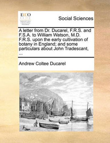 A Letter from Dr. Ducarel, F.R.S. and F.S.A. to William Watson, M.D. F.R.S. Upon the Early Cultivation of Botany in England; And Some Particulars about John Tradescant, ...