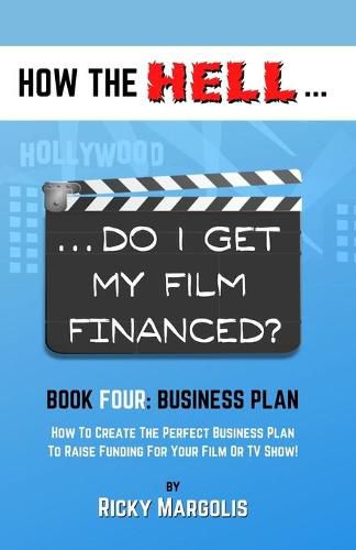 Cover image for HOW THE HELL... Do I Get My Film Financed?: Book Four: BUSINESS PLAN: How To Create The Perfect Business Plan To Raise Funding For Your Film Or TV Show!