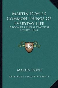 Cover image for Martin Doyle's Common Things of Everyday Life: A Book of General Practical Utility (1857)