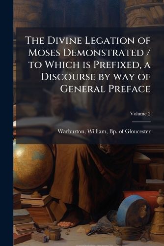 Cover image for The Divine Legation of Moses Demonstrated / To Which Is Prefixed, a Discourse by Way of General Preface: Containing Some Account Of, the Life, Writings and Character of the Author. by Richard Hurd