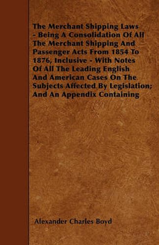 The Merchant Shipping Laws - Being A Consolidation Of All The Merchant Shipping And Passenger Acts From 1854 To 1876, Inclusive - With Notes Of All The Leading English And American Cases On The Subjects Affected By Legislation; And An Appendix Containing