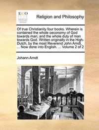 Cover image for Of True Christianity Four Books. Wherein Is Contained the Whole Oeconomy of God Towards Man; And the Whole Duty of Man Towards God. Written Originally in the High-Dutch, by the Most Reverend John Arndt, ... Now Done Into English. ... Volume 2 of 2