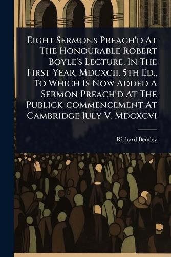Cover image for Eight Sermons Preach'd At The Honourable Robert Boyle's Lecture, In The First Year, Mdcxcii. 5th Ed., To Which Is Now Added A Sermon Preach'd At The Publick-commencement At Cambridge July V, Mdcxcvi