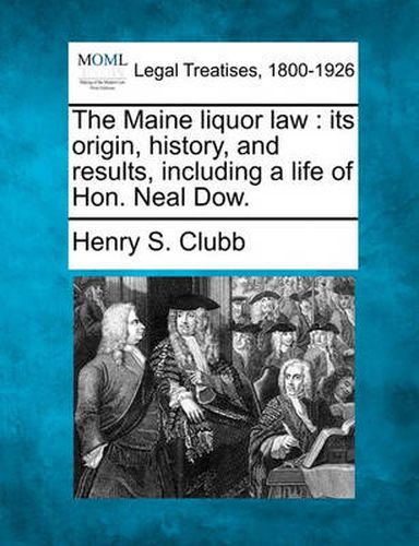 Cover image for The Maine Liquor Law: Its Origin, History, and Results, Including a Life of Hon. Neal Dow.