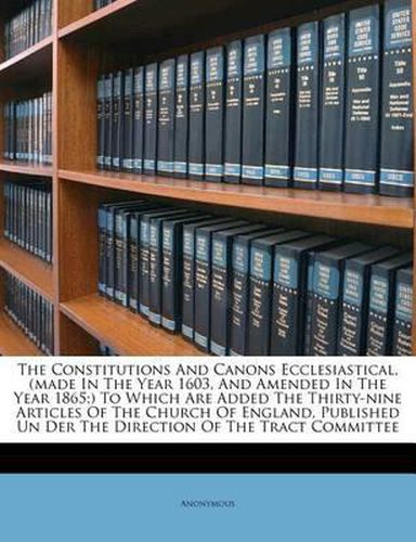 Cover image for The Constitutions and Canons Ecclesiastical, (Made in the Year 1603, and Amended in the Year 1865;) To Which Are Added the Thirty-Nine Articles of the Church of England, Published Un Der the Direction of the Tract Committee