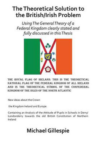 Cover image for The Theoretical Solution to the British/Irish problem using the general theory of a Federal Kingdom clearly stated and fully discussed in this Thesis