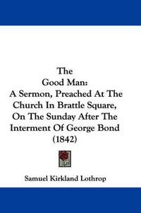 Cover image for The Good Man: A Sermon, Preached at the Church in Brattle Square, on the Sunday After the Interment of George Bond (1842)