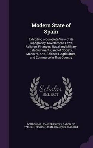 Modern State of Spain: Exhibiting a Complete View of Its Topography, Government, Laws, Religion, Finances, Naval and Military Establishments; And of Society, Manners, Arts, Sciences, Agriculture, and Commerce in That Country