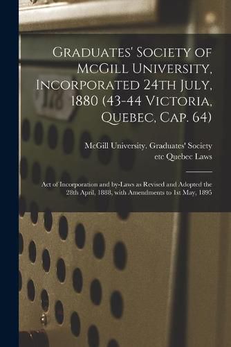 Cover image for Graduates' Society of McGill University, Incorporated 24th July, 1880 (43-44 Victoria, Quebec, Cap. 64) [microform]: Act of Incorporation and By-laws as Revised and Adopted the 28th April, 1888, With Amendments to 1st May, 1895