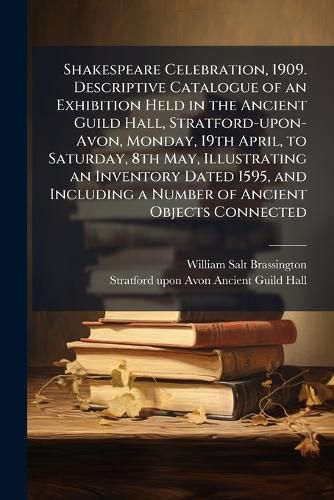 Cover image for Shakespeare Celebration, 1909. Descriptive Catalogue of an Exhibition Held in the Ancient Guild Hall, Stratford-upon-Avon, Monday, 19th April, to Saturday, 8th May, Illustrating an Inventory Dated 1595, and Including a Number of Ancient Objects Connected