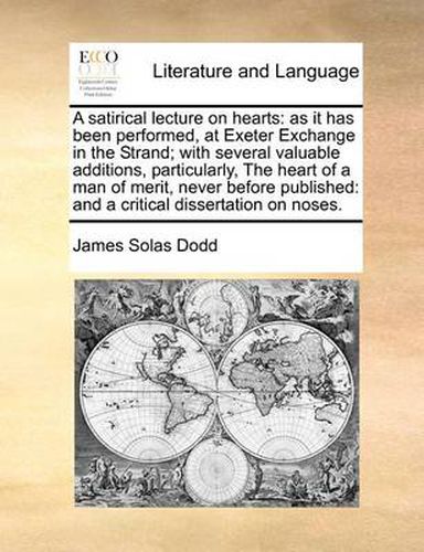 Cover image for A Satirical Lecture on Hearts: As It Has Been Performed, at Exeter Exchange in the Strand; With Several Valuable Additions, Particularly, the Heart of a Man of Merit, Never Before Published: And a Critical Dissertation on Noses.