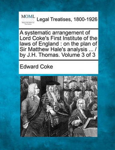 A systematic arrangement of Lord Coke's First Institute of the laws of England: on the plan of Sir Matthew Hale's analysis ... / by J.H. Thomas. Volume 3 of 3