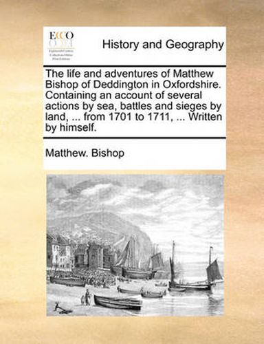 Cover image for The Life and Adventures of Matthew Bishop of Deddington in Oxfordshire. Containing an Account of Several Actions by Sea, Battles and Sieges by Land, ... from 1701 to 1711, ... Written by Himself.