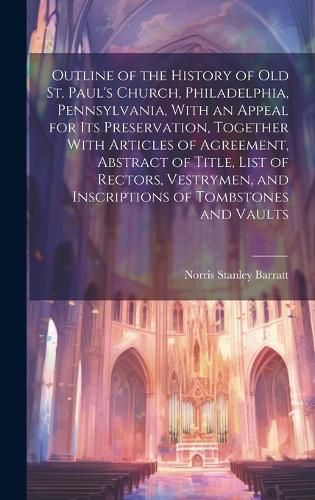 Cover image for Outline of the History of old St. Paul's Church, Philadelphia, Pennsylvania, With an Appeal for its Preservation, Together With Articles of Agreement, Abstract of Title, List of Rectors, Vestrymen, and Inscriptions of Tombstones and Vaults