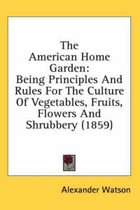 Cover image for The American Home Garden: Being Principles and Rules for the Culture of Vegetables, Fruits, Flowers and Shrubbery (1859)