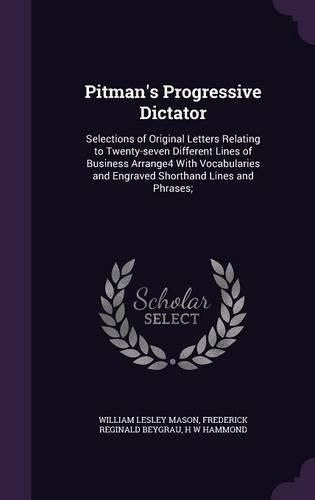 Pitman's Progressive Dictator: Selections of Original Letters Relating to Twenty-Seven Different Lines of Business Arrange4 with Vocabularies and Engraved Shorthand Lines and Phrases;