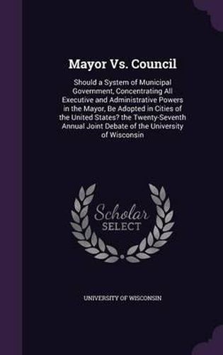 Cover image for Mayor vs. Council: Should a System of Municipal Government, Concentrating All Executive and Administrative Powers in the Mayor, Be Adopted in Cities of the United States? the Twenty-Seventh Annual Joint Debate of the University of Wisconsin