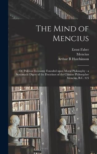 The Mind of Mencius: or, Political Economy Founded Upon Moral Philosophy: a Systematic Digest of the Doctrines of the Chinese Philosopher Mencius, B.C. 325