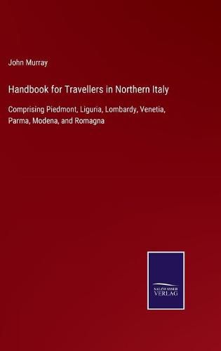 Cover image for Handbook for Travellers in Northern Italy: Comprising Piedmont, Liguria, Lombardy, Venetia, Parma, Modena, and Romagna