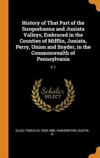 Cover image for History of That Part of the Susquehanna and Juniata Valleys, Embraced in the Counties of Mifflin, Juniata, Perry, Union and Snyder, in the Commonwealth of Pennsylvania: V.1