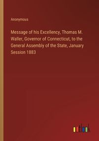 Cover image for Message of his Excellency, Thomas M. Waller, Governor of Connecticut, to the General Assembly of the State, January Session 1883