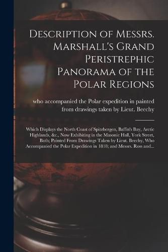 Cover image for Description of Messrs. Marshall's Grand Peristrephic Panorama of the Polar Regions [microform]: Which Displays the North Coast of Spitzbergen, Baffin's Bay, Arctic Highlands, &c., Now Exhibiting in the Masonic Hall, York Street, Bath; Painted From...