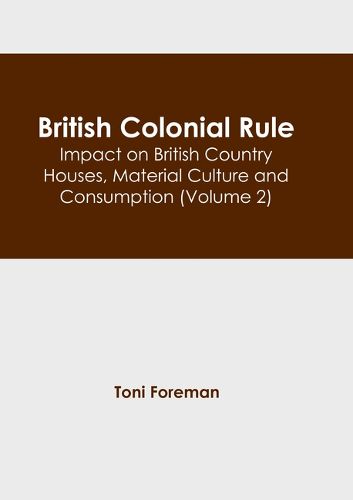 British Colonial Rule: Impact on British Country Houses, Material Culture and Consumption (Volume 2)