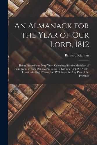 An Almanack for the Year of Our Lord, 1812 [microform]: Being Bissextile or Leap Year, Calculated for the Meridian of Saint John, in New-Brunswick, Being in Latitude 45@ 20' North, Longitude 66@ 3' West, but Will Serve for Any Part of the Province