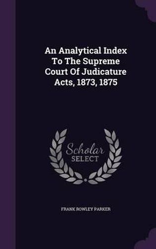 An Analytical Index to the Supreme Court of Judicature Acts, 1873, 1875