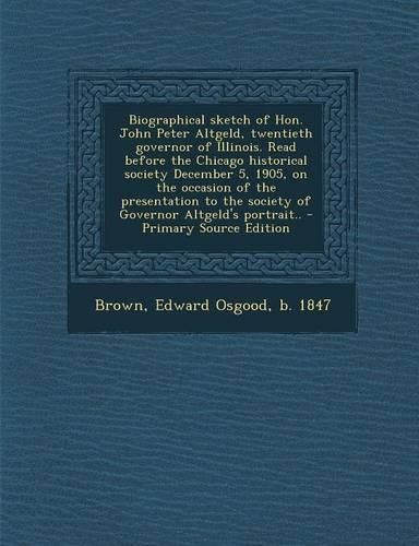 Cover image for Biographical sketch of Hon. John Peter Altgeld, twentieth governor of Illinois. Read before the Chicago historical society December 5, 1905, on the occasion of the presentation to the society of Governor Altgeld's portrait..