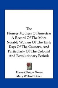 Cover image for The Pioneer Mothers of America: A Record of the More Notable Women of the Early Days of the Country, and Particularly of the Colonial and Revolutionary Periods