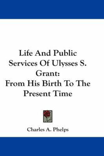 Life And Public Services Of Ulysses S. Grant: From His Birth To The Present Time