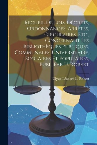 Cover image for Recueil De Lois, Decrets, Ordonnances, Arretes, Circulaires, Etc., Concernant Les Bibliotheques Publiques, Communales, Universitaire, Scolaires Et Populaires, Publ. Par U. Robert