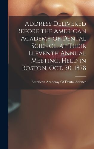 Cover image for Address Delivered Before the American Academy of Dental Science, at Their Eleventh Annual Meeting, Held in Boston, Oct. 30, 1878