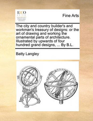 Cover image for The City and Country Builder's and Workman's Treasury of Designs: Or the Art of Drawing and Working the Ornamental Parts of Architecture. Illustrated by Upwards of Four Hundred Grand Designs, ... by B.L.