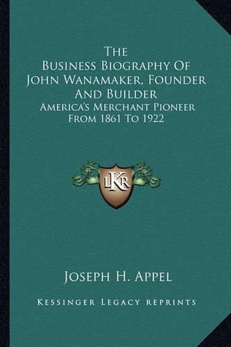 The Business Biography of John Wanamaker, Founder and Builder: America's Merchant Pioneer from 1861 to 1922