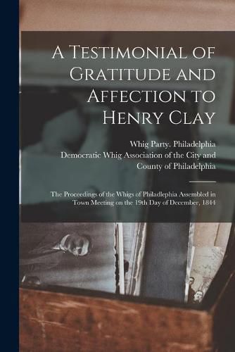 Cover image for A Testimonial of Gratitude and Affection to Henry Clay: the Proceedings of the Whigs of Philadlephia Assembled in Town Meeting on the 19th Day of December, 1844