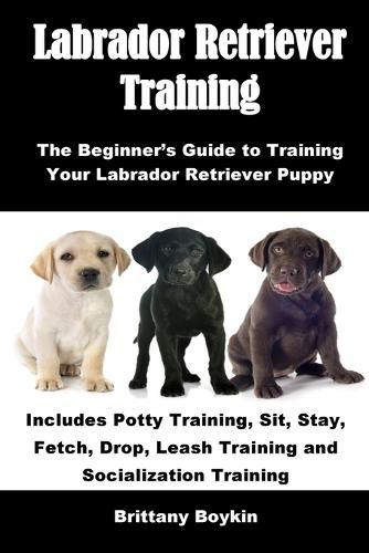 Cover image for Labrador Retriever Training: The Beginner's Guide to Training Your Labrador Retriever Puppy: Includes Potty Training, Sit, Stay, Fetch, Drop, Leash Training and Socialization Training