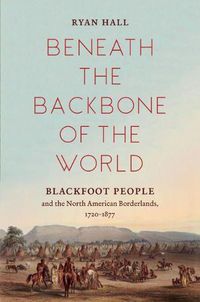 Cover image for Beneath the Backbone of the World: Blackfoot People and the North American Borderlands, 1720-1877