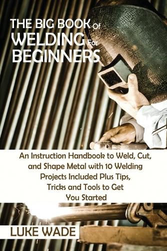 Cover image for The Big Book of Welding for Beginners: An Instruction Handbook to Weld, Cut, and Shape Metal with 10 Welding Projects Included Plus Tips, Tricks and Tools to Get You Started