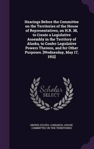 Cover image for Hearings Before the Committee on the Territories of the House of Representatives, on H.R. 38, to Create a Legislative Assembly in the Territory of Alaska, to Confer Legislative Powers Thereon, and for Other Purposes. [Wednesday, May 17, 1911]