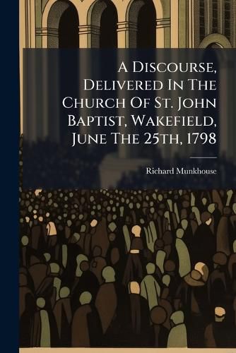 Cover image for A Discourse, Delivered in the Church of St. John Baptist, Wakefield, June the 25th, 1798: Before the Society of Free and Accepted Masons of the Lodge of Unanimity (No. 202) and a Numerous Assembly of Visiting Brethren from the Lodges of Leeds, ...