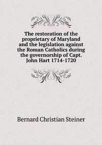 Cover image for The restoration of the proprietary of Maryland and the legislation against the Roman Catholics during the governorship of Capt. John Hart 1714-1720